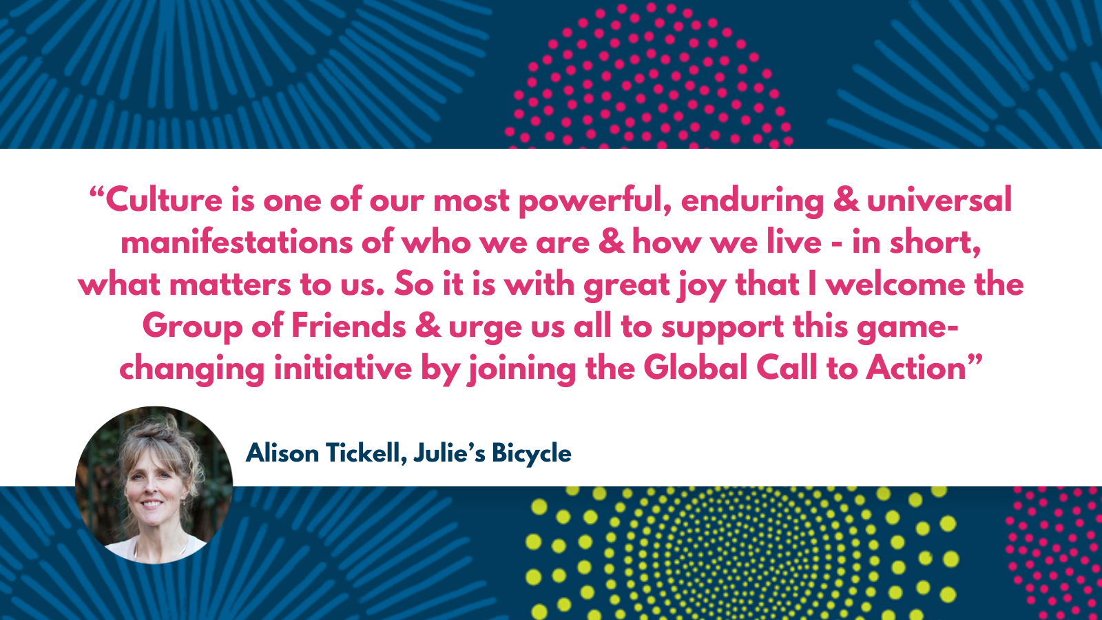 A quote with a photograph of Alison. Culture is one of our most powerful, enduring and universal manifestations of who we are and how we live - in short, what matters to us. So it is with great joy that I welcome the Group of Friends and urge us all to support this game-changing initiative by joining the Global Call to Action” Alison Tickell, Julie's Bicycle. 