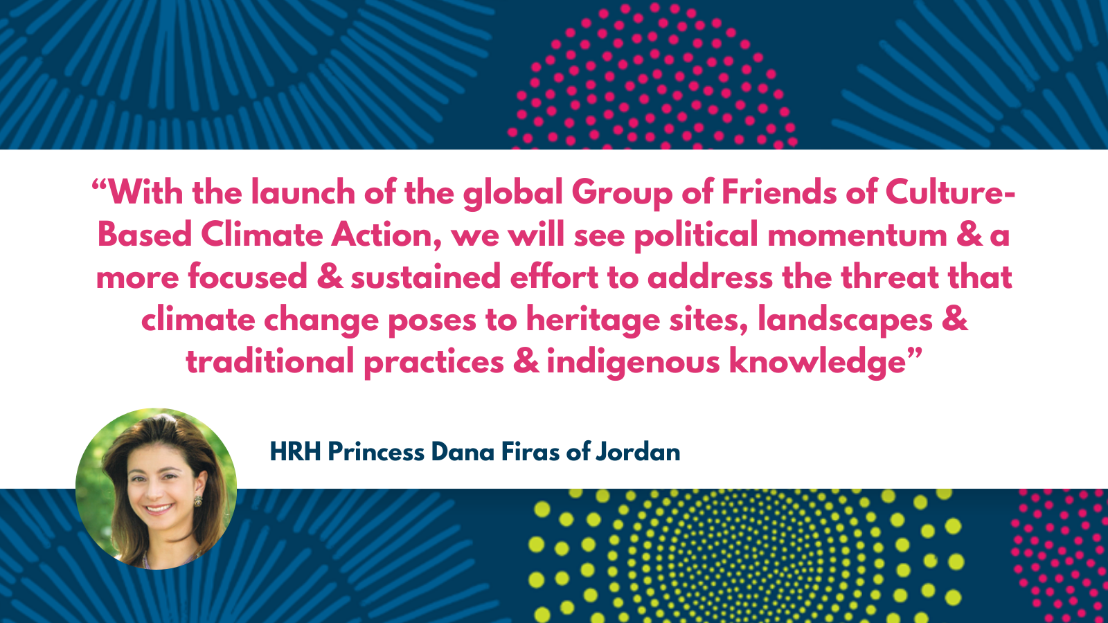 A quote with a photograph of Princess Dana Firas. “With the launch of the global Group of Friends of Culture-Based Climate Action, we will see political momentum and a more focused and sustained effort to address the threat that climate change poses to heritage sites, landscapes and traditional practices and indigenous knowledge.” HRH Princess Dana Firas of Jordan.